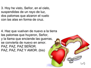 3. Hoy he visto, Señor, en el cielo,
suspendidas de un rayo de luz,
dos palomas que alzaron el vuelo
con las alas en forma de cruz.


4. Haz que vuelvan de nuevo a la tierra
las palomas que huyeron, Señor,
y la llama que enciende las guerras,
se convierta de nuevo en amor.
PAZ, PAZ, PAZ SEÑOR.
PAZ, PAZ, PAZ Y AMOR. (bis)
 