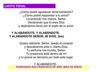 CANTO FINAL
        ¿Cómo podré agradecer tanta bendición?
          ¿Cómo podré responder a tu amor?
             Levantando mis manos, Señor.
              Declarando que tú eres Dios
       y dejándome llevar por el soplo de tu amor.

   Y ALABÁNDOTE, Y ALABÁNDOTE
  Y ALABÁNDOTE SEÑOR, MI DIOS. (bis)

        Quiero adorarte, Señor, desde el corazón
             y descalzarme ante ti, Santo Dios.
               Tu perfume me inunda, Señor.
               Tu presencia está dentro de mí
        y tu gracia se derrama por todo este lugar.

                   Y ALABÁNDOTE...
      PARROQUIA SAN FRANCISCO DE ASÍS. MISA DE NIÑOS
 