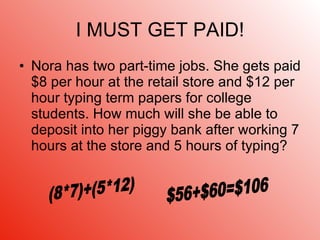 I MUST GET PAID! Nora has two part-time jobs. She gets paid $8 per hour at the retail store and $12 per hour typing term papers for college students. How much will she be able to deposit into her piggy bank after working 7 hours at the store and 5 hours of typing? (8*7)+(5*12) $56+$60=$106 