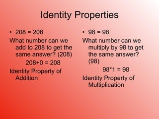 Identity Properties 208 = 208 What number can we add to 208 to get the same answer? (208) 208+0 = 208 Identity Property of Addition 98 = 98 What number can we multiply by 98 to get the same answer? (98) 98*1 = 98 Identity Property of Multiplication 