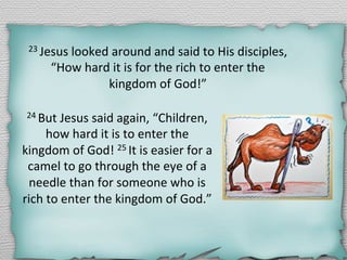 23	
  Jesus	
  looked	
  around	
  and	
  said	
  to	
  His	
  disciples,	
  
“How	
  hard	
  it	
  is	
  for	
  the	
  rich	
  to	
  enter	
  the	
  	
  
kingdom	
  of	
  God!”	
  
24	
  But	
  Jesus	
  said	
  again,	
  “Children,	
  
how	
  hard	
  it	
  is	
  to	
  enter	
  the	
  
kingdom	
  of	
  God!	
  25	
  It	
  is	
  easier	
  for	
  a	
  
camel	
  to	
  go	
  through	
  the	
  eye	
  of	
  a	
  
needle	
  than	
  for	
  someone	
  who	
  is	
  
rich	
  to	
  enter	
  the	
  kingdom	
  of	
  God.”	
  	
  
 