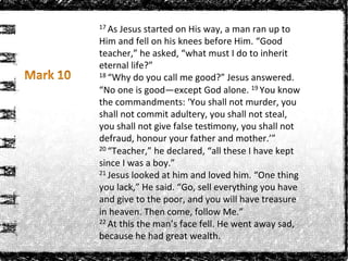 17	
  As	
  Jesus	
  started	
  on	
  His	
  way,	
  a	
  man	
  ran	
  up	
  to	
  
Him	
  and	
  fell	
  on	
  his	
  knees	
  before	
  Him.	
  “Good	
  
teacher,”	
  he	
  asked,	
  “what	
  must	
  I	
  do	
  to	
  inherit	
  
eternal	
  life?”	
  
18	
  “Why	
  do	
  you	
  call	
  me	
  good?”	
  Jesus	
  answered.	
  
“No	
  one	
  is	
  good—except	
  God	
  alone.	
  19	
  You	
  know	
  
the	
  commandments:	
  ‘You	
  shall	
  not	
  murder,	
  you	
  
shall	
  not	
  commit	
  adultery,	
  you	
  shall	
  not	
  steal,	
  
you	
  shall	
  not	
  give	
  false	
  tesRmony,	
  you	
  shall	
  not	
  
defraud,	
  honour	
  your	
  father	
  and	
  mother.’”	
  
20	
  “Teacher,”	
  he	
  declared,	
  “all	
  these	
  I	
  have	
  kept	
  
since	
  I	
  was	
  a	
  boy.”	
  
21	
  Jesus	
  looked	
  at	
  him	
  and	
  loved	
  him.	
  “One	
  thing	
  
you	
  lack,”	
  He	
  said.	
  “Go,	
  sell	
  everything	
  you	
  have	
  
and	
  give	
  to	
  the	
  poor,	
  and	
  you	
  will	
  have	
  treasure	
  
in	
  heaven.	
  Then	
  come,	
  follow	
  Me.”	
  
22	
  At	
  this	
  the	
  man’s	
  face	
  fell.	
  He	
  went	
  away	
  sad,	
  
because	
  he	
  had	
  great	
  wealth.	
  
 