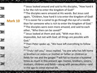 23	
  Jesus	
  looked	
  around	
  and	
  said	
  to	
  His	
  disciples,	
  “How	
  hard	
  it	
  
is	
  for	
  the	
  rich	
  to	
  enter	
  the	
  kingdom	
  of	
  God!”	
  
24	
  The	
  disciples	
  were	
  amazed	
  at	
  His	
  words.	
  But	
  Jesus	
  said	
  
again,	
  “Children,	
  how	
  hard	
  it	
  is	
  to	
  enter	
  the	
  kingdom	
  of	
  God!	
  
25	
  It	
  is	
  easier	
  for	
  a	
  camel	
  to	
  go	
  through	
  the	
  eye	
  of	
  a	
  needle	
  
than	
  for	
  someone	
  who	
  is	
  rich	
  to	
  enter	
  the	
  kingdom	
  of	
  God.”	
  
26	
  The	
  disciples	
  were	
  even	
  more	
  amazed,	
  and	
  said	
  to	
  each	
  
other,	
  “Who	
  then	
  can	
  be	
  saved?”	
  
27	
  Jesus	
  looked	
  at	
  them	
  and	
  said,	
  “With	
  man	
  this	
  is	
  
impossible,	
  but	
  not	
  with	
  God;	
  all	
  things	
  are	
  possible	
  with	
  
God.”	
  
28	
  Then	
  Peter	
  spoke	
  up,	
  “We	
  have	
  lea	
  everything	
  to	
  follow	
  
You!”	
  
29	
  “Truly	
  I	
  tell	
  you,”	
  Jesus	
  replied,	
  “no	
  one	
  who	
  has	
  lea	
  home	
  
or	
  brothers	
  or	
  sisters	
  or	
  mother	
  or	
  father	
  or	
  children	
  or	
  
ﬁelds	
  for	
  me	
  and	
  the	
  gospel	
  30	
  will	
  fail	
  to	
  receive	
  a	
  hundred	
  
Rmes	
  as	
  much	
  in	
  this	
  present	
  age:	
  homes,	
  brothers,	
  sisters,	
  
mothers,	
  children	
  and	
  ﬁelds—along	
  with	
  persecuRons—and	
  
in	
  the	
  age	
  to	
  come	
  eternal	
  life.	
  
 