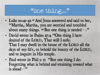 “one thing…”
•  Luke 10:41-42 41 And Jesus answered and said to her,
“Martha, Martha, you are worried and troubled
about many things. 42 But one thing is needed….”
•  David wrote in Psalm 27:4 “One thing I have
desired of the LORD, That will I seek:
That I may dwell in the house of the LORD all the
days of my life, to behold the beauty of the LORD,
and to inquire in His temple.
•  Paul wrote in Phil 3: 13 “But one thing I do:
Forgetting what is behind and straining toward what
is ahead…”
 