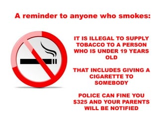 IT IS ILLEGAL TO SUPPLY
TOBACCO TO A PERSON
WHO IS UNDER 19 YEARS
OLD
THAT INCLUDES GIVING A
CIGARETTE TO
SOMEBODY
POLICE CAN FINE YOU
$325 AND YOUR PARENTS
WILL BE NOTIFIED
A reminder to anyone who smokes:
 