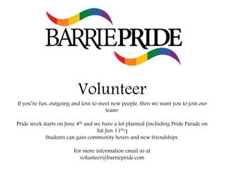 Volunteer
If you’re fun, outgoing and love to meet new people, then we want you to join our
team!
Pride week starts on June 4th and we have a lot planned (including Pride Parade on
Sat Jun 11th!)
Students can gain community hours and new friendships.
For more information email us at
volunteer@barriepride.com
 
