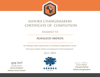 ashoka changemakers
certificate of completion
Awarded to
Alwaleed Abdeen
for meeting scholar requirements in the Ashoka Changemakers’ course
the Future of Work in Africa: Innovations for Youth Employment.
July 2016
Lynsey Farrell
Course Facilitator
Ashoka Future Forward
Sachin Malhan
Executive Partner
Ashoka ChangemakersAshoka.org
 