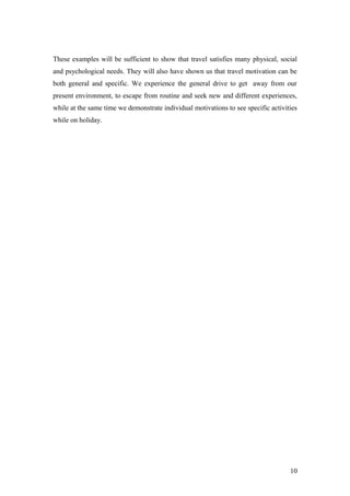 These examples will be sufficient to show that travel satisfies many physical, social
and psychological needs. They will also have shown us that travel motivation can be
both general and specific. We experience the general drive to get away from our
present environment, to escape from routine and seek new and different experiences,
while at the same time we demonstrate individual motivations to see specific activities
while on holiday.
10
 