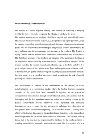 Product Planning And Development
The tourism is a multi- segment industry. The essence of marketing is bringing
together the mix of products, possessing the efficacy of satisfying the users.
The tourism products are an amalgam of different tangible and intangible elements.
The products have some salient features, e.g., the products are highly perishable, used
for pleasure or speeding up the learning cycle and the users, a heterogeneous group of
people who are required to come to the spot. The products can’t be transported to the
users and in no case the providers can store or preserve the products. The demand is
highly flexible and the products need world class superstructure and infrastructure.
The three basic elements of the products are attraction of the destination, facilities at
the destination and accessibility to the destination. To the different members of the
tourism industry, the tourism products are different, e.g., to the hotel industry, it is
guest – nights; to the airline, it is the seats flown and the passengers miles that result;
to the museum, art gallery or archaeological site, the product is the number of visits.
In a true sense, it is a complete experience which complicates the task of careful
planning and optimal development.
The development of tourism is the development of the process of social
industrialization. In a competitive market where the leading tourism generating
countries of the globe have been successful in speeding up the process of
socioeconomic transformation through social industrialization, it is essential that the
developing and the less developed countries assign an overriding priority to the
planned development process. Moreover when unplanned and haphazard
developments pave avenues for the atmospheric pollution, this dimension of
management needs a transcendental priority. The World Bank warns., “ In many areas
of the world, tourism development has produced great disparities in the standards of
amenities provided for the visitor and for the local population. This can’t be entirely
denied that in the long run, the improvement to standards for the local population is
probably a condition of successful tourism development. The development of a new
11
 