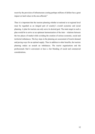 resort by the provision of infrastructure costing perhaps millions of dollars has a great
impact on land values in the area affected.”
Thus it is important that the tourism planning whether at national or at regional level
must be regarded as an integral part of country’s overall economic and social
planning. A plan for tourism can only serve its desired goal. The main target to such a
plan would be to arrive at an optimum harmonization of the inter – relations between
the two places of market while avoiding the creation of serious economic, social and
territorial imbalances. The key steps in the planning are assessment of tourist demand
and paving ways for an optimal supply. Thus in addition to other benefits, the tourism
planning makes an assault on imbalances. The tourist organisations and the
professionals find it convenient ot have a fair blending of social and commercial
considerations.
12
 