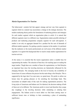 Market Segmentation For Tourism
The behavioural scientist feel that appeal, strategy and tact vary from segment to
segment which in a natural way necessitates a change in the strategic decisions. The
modern marketing theory prefers the formulation of marketing policies and strategies
for each market segment which an organisation plans to solicit. It is natural that
different segments react in a different way. Segmentation makes possible tailoring of
products and marketing programmes uniquely segment for each sub-segment. A
market is not only an aggregate demand for a product but the sum of demands of
different market segments. For getting a positive response in the market, it is pertinent
that the marketers or the tourist professionals are well aware of the different market
segments. It is against this background that we need to study market segmentation for
tourism services.
At the outset, it is essential that the tourist organisation select a suitable base for
segmentating the market. The selection of base has a for reaching ipact on studing the
target market. Thogh there are a number of bases for segmentation, we find lifestyles
an important base since the traveling decisions are fantastically influenced by the
changing lifestyles. The emerging trends in the level of income, the availability of
leisure hour of course influence the process but the main thing is the lifestyles. This is
supported by the logic that if we earn more, we spend more. We prefer to utilize our
leisure time for gaining pleasure or for enriching the knowledge bank. This
necessitates an indepth study of like style for making segmentation proactive. The
living styles of Americans and Indians can’t be identical, the decision making of both
of them are to be different. The Americans prefer to travel and therefore they assign
due weightage to the traveling decisions while scheduling or ordering their
engagements. The Indians avoid to travel albeit we find them earning more or
sufficient leisure time or holidays in their constituting a place of outstanding
significance.
13
 