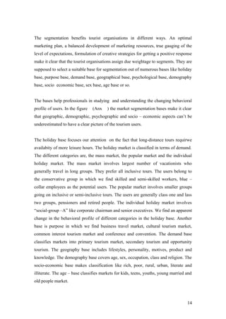 The segmentation benefits tourist organisations in different ways. An optimal
marketing plan, a balanced development of marketing resources, true gauging of the
level of expectations, formulation of creative strategies for getting a positive response
make it clear that the tourist organisations assign due weightage to segments. They are
supposed to select a suitable base for segmentation out of numerous bases like holiday
base, purpose base, demand base, geographical base, psychological base, demography
base, socio economic base, sex base, age base or so.
The bases help professionals in studying and understanding the changing behavioral
profile of users. In the figure (Anx ) the market segmentation bases make it clear
that geographic, demographic, psychographic and socio – economic aspects can’t be
underestimated to have a clear picture of the tourism users.
The holiday base focuses our attention on the fact that long-distance tours requirwe
availabity of more leisure hours. The holiday market is classified in terms of demand.
The different categories are, the mass market, the popular market and the individual
holiday market. The mass market involves largest number of vacationists who
generally travel in long groups. They prefer all inclusive tours. The users belong to
the conservative group in which we find skilled and semi-skilled workers, blue –
collar employees as the potential users. The popular market involves smaller groups
going on inclusive or semi-inclusive tours. The users are generally class one and lass
two groups, pensioners and retired people. The individual holiday market involves
“social-group –A” like corporate chairman and senior executives. We find an apparent
change in the behavioral profile of different categories in the holiday base. Another
base is purpose in which we find business travel market, cultural tourism market,
common interest tourism market and conference and convention. The demand base
classifies markets into primary tourism market, secondary tourism and opportunity
tourism. The geography base includes lifestyles, personality, motives, product and
knowledge. The demography base covers age, sex, occupation, class and religion. The
socio-economic base makes classification like rich, poor, rural, urban, literate and
illiterate. The age – base classifies markets for kids, teens, youths, young married and
old people market.
14
 