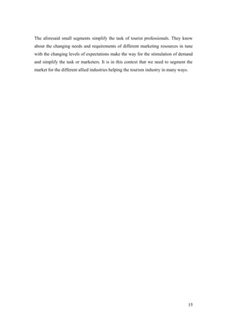 The aforesaid small segments simplify the task of tourist professionals. They know
about the changing needs and requirements of different marketing resources in tune
with the changing levels of expectations make the way for the stimulation of demand
and simplify the task or marketers. It is in this context that we need to segment the
market for the different allied industries helping the tourism industry in many ways.
15
 