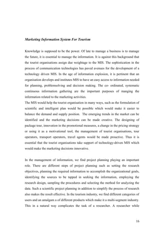 Marketing Information System For Tourism
Knowledge is supposed to be the power. Of late to manage a business is to manage
the future, it is essential to manage the information. It is against this background that
the tourist organisations assign due weightage to the MIS. The sophistication in the
process of communication technologies has paved avenues for the development of a
technology driven MIS. In the age of information explosion, it is pertinent that an
organisation develops and institutes MIS to have an easy access to information needed
for planning, problemsolving and decision making. The co- ordinated, systematic
continuous information gathering are the important purposes of manging the
information related to the marketing activities.
The MIS would help the tourist organisation in many ways, such as the formulation of
scientific and intelligent plan would be possible which would make it easier to
balance the demand and supply position. The emerging trends in the market can be
identified and the marketing decisions can be made creative. The designing of
package tour, innovation in the promotional measures, a change in the pricing strategy
or using it as a motivational tool, the management of tourist organisations, tour
operators, transport operators, travel agents would be made prouctive. Thus it is
essential that the tourist organisations take support of technology-driven MIS which
would make the marketing decisions innovative.
In the management of information, we find project planning playing an important
role. There are different steps of project planning such as setting the research
objectives, planning the required information to accomplish the organizational goals,
identifying the sources to be tapped in seeking the information, employing the
research design, sampling the procedures and selecting the method for analyzing the
data. Such a scientific project planning in addition to simplify the process of research
also makes the result effective. In the tourism industry, we find different categories of
users and an amalgam a of different products which make it a multi-segment industry.
This in a natural way complicates the task of a researcher. A researcher while
16
 