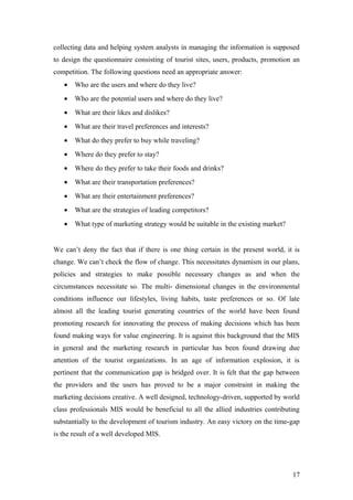 collecting data and helping system analysts in managing the information is supposed
to design the questionnaire consisting of tourist sites, users, products, promotion an
competition. The following questions need an appropriate answer:
• Who are the users and where do they live?
• Who are the potential users and where do they live?
• What are their likes and dislikes?
• What are their travel preferences and interests?
• What do they prefer to buy while traveling?
• Where do they prefer to stay?
• Where do they prefer to take their foods and drinks?
• What are their transportation preferences?
• What are their entertainment preferences?
• What are the strategies of leading competitors?
• What type of marketing strategy would be suitable in the existing market?
We can’t deny the fact that if there is one thing certain in the present world, it is
change. We can’t check the flow of change. This necessitates dynamism in our plans,
policies and strategies to make possible necessary changes as and when the
circumstances necessitate so. The multi- dimensional changes in the environmental
conditions influence our lifestyles, living habits, taste preferences or so. Of late
almost all the leading tourist generating countries of the world have been found
promoting research for innovating the process of making decisions which has been
found making ways for value engineering. It is against this background that the MIS
in general and the marketing research in particular has been found drawing due
attention of the tourist organizations. In an age of information explosion, it is
pertinent that the communication gap is bridged over. It is felt that the gap between
the providers and the users has proved to be a major constraint in making the
marketing decisions creative. A well designed, technology-driven, supported by world
class professionals MIS would be beneficial to all the allied industries contributing
substantially to the development of tourism industry. An easy victory on the time-gap
is the result of a well developed MIS.
17
 