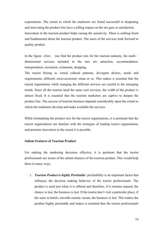 expectations. The extent to which the marketers are found successful in deepening
and innovating the product line have a telling impact on the net gain or satisfaction.
Innovation in the tourism product helps raising the sensitivity. There is nothing fixed
and fundamental about the tourism product. The users of the services look forward to
quality product.
In the figure (Anx )we find the product mix for the tourism industry, the multi –
dimensional services included in the mix are attraction, accommodation,
transportation, recreation, restaurant, shopping.
The tourist belong to varied cultural patterns, divergent desires, needs and
requirements, different socio-economic strata or so. This makes it essential that the
tourist organiations while manging the different services are careful to the emerging
trends. Since all the tourists need the same core services, the width of the product is
almost fixed. It is essential that the tourism marketers are captive to deepen the
product line. The success of tourism business depends considerably upon the extent to
which the marketers develop and make available the services.
While formulating the product mix for the tourist organisations, it is pertinent that the
tourist organisations are familiar with the strategies of leading tourist organisations
and promote innovation to the extent it is possible.
Salient Features of Tourism Product
For making the marketing decisions effective, it is pertinent that the tourist
professionals are aware of the salient features of the tourism product. This would help
them in many ways.
1. Tourism Product is highly Perishable: perishability is an important factor that
influence the decision making behavior of the tourist professionals. The
product is used just when it is offered and therefore, if it remains unused, the
chance is lost, the business is lost. If the tourist don’t visit a particular place, if
the seats in hotels, aircrafts remain vacant, the business is lost. This makes the
product highly perishable and makes it essential that the tourist professionals
19
 