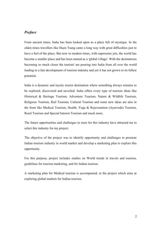 Preface
From ancient times, India has been looked upon as a place full of mystique. In the
olden times travellers like Huen Tsang came a long way with great difficulties just to
have a feel of the place. But now in modern times, with supersonic jets, the world has
become a smaller place and has been named as a 'global village'. With the destinations
becoming so much closer the tourists' are pouring into India from all over the world
leading to a fast development of tourism industry and yet it has not grown to its fullest
potential.
India is a dynamic and mystic tourist destination where something always remains to
be explored, discovered and unveiled. India offers every type of tourism ideas like
Historical & Heritage Tourism, Adventure Tourism, Nature & Wildlife Tourism,
Religious Tourism, Rail Tourism, Cultural Tourism and some new ideas are also in
the front like Medical Tourism, Health, Yoga & Rejuvenation (Ayurveda) Tourism,
Rural Tourism and Special Interest Tourism and much more.
The future opportunities and challenges in store for this industry have attracted me to
select this industry for my project.
The objective of the project was to identify opportunity and challenges to promote
Indian tourism industry in world market and develop a marketing plan to explore this
opportunity.
For this purpose, project includes studies on World trends in travels and tourism,
guidelines for tourism marketing, and for Indian tourism.
A marketing plan for Medical tourism is accompanied, in the project which aims at
exploring global markets for Indian tourism.
2
 