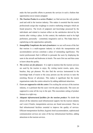 make the best possible efforts to promote the services in such a fashion that
opportunities never remain untapped.
2. The Tourism Product is a service Product: we find services the only product
used and sold in the tourism industry. This makes it essential that the tourist
professionals assign due weightage to creative marketing strategies which are
found proactive. The levels of judgment and knowledge possessed by the
individuals and related to tourism reflect on the satisfaction derived by the
tourists after visiting a place. In this context, the marketers need to be high
performers, personally – committed, imaginative and so. This helps them in
capitalizing on the opportunities optimally.
3. Intangibility Complicates the task of marketers: we are well aware of the fact
that tourism is a multi-segment industry in which the transportation and
accommodation services constitute a place of outstanding significance. The
tourist professionals find it difficult to persuade the users by displaying the
seats in the aircraft and bedrooms in hotels. The users first use and then come
to know about the quality.
4. The services are for pleasure: It is right to mention that the tourism services
are used by the tourists to enjoy. By visiting tourist resorts, spots, sites,
beaches, they get pleasure. We also find the services instrumental in the
knowledge bank of tourist or the crazy persons use the services to taste the
enriching flavour of adventure. This makes it significant that the tourist
organisations make the centres attractive by adding additional attractions.
5. Users are supposed to visit the centre: For availing the services of the tourism
industry, it is pertinent that the users visit the place physically. The users are
supposed to come all the way to the spot. This necessitates setting of product
features in a right way.
6. Adequate infrastructural facilities for the tourism product: No doubt that
almost all the industries need infrastructural support, but the tourism industry
can’t exist if hotels, transportation services are found non-existent. Thus we
find infrastructural facilities essential to improve the quality of services.
Efficient transportation facilities, hygienic hotel accommodation, sophisticated
communication services are some of the key infrastructural facilities, adding
attractions to the tourism services.
20
 