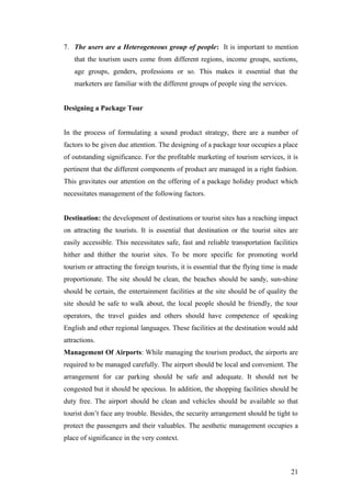 7. The users are a Heterogeneous group of people: It is important to mention
that the tourism users come from different regions, income groups, sections,
age groups, genders, professions or so. This makes it essential that the
marketers are familiar with the different groups of people sing the services.
Designing a Package Tour
In the process of formulating a sound product strategy, there are a number of
factors to be given due attention. The designing of a package tour occupies a place
of outstanding significance. For the profitable marketing of tourism services, it is
pertinent that the different components of product are managed in a right fashion.
This gravitates our attention on the offering of a package holiday product which
necessitates management of the following factors.
Destination: the development of destinations or tourist sites has a reaching impact
on attracting the tourists. It is essential that destination or the tourist sites are
easily accessible. This necessitates safe, fast and reliable transportation facilities
hither and thither the tourist sites. To be more specific for promoting world
tourism or attracting the foreign tourists, it is essential that the flying time is made
proportionate. The site should be clean, the beaches should be sandy, sun-shine
should be certain, the entertainment facilities at the site should be of quality the
site should be safe to walk about, the local people should be friendly, the tour
operators, the travel guides and others should have competence of speaking
English and other regional languages. These facilities at the destination would add
attractions.
Management Of Airports: While managing the tourism product, the airports are
required to be managed carefully. The airport should be local and convenient. The
arrangement for car parking should be safe and adequate. It should not be
congested but it should be specious. In addition, the shopping facilities should be
duty free. The airport should be clean and vehicles should be available so that
tourist don’t face any trouble. Besides, the security arrangement should be tight to
protect the passengers and their valuables. The aesthetic management occupies a
place of significance in the very context.
21
 
