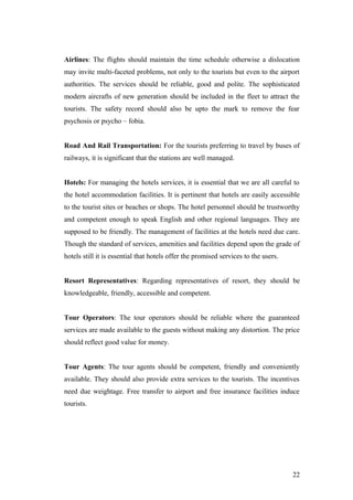 Airlines: The flights should maintain the time schedule otherwise a dislocation
may invite multi-faceted problems, not only to the tourists but even to the airport
authorities. The services should be reliable, good and polite. The sophisticated
modern aircrafts of new generation should be included in the fleet to attract the
tourists. The safety record should also be upto the mark to remove the fear
psychosis or psycho – fobia.
Road And Rail Transportation: For the tourists preferring to travel by buses of
railways, it is significant that the stations are well managed.
Hotels: For managing the hotels services, it is essential that we are all careful to
the hotel accommodation facilities. It is pertinent that hotels are easily accessible
to the tourist sites or beaches or shops. The hotel personnel should be trustworthy
and competent enough to speak English and other regional languages. They are
supposed to be friendly. The management of facilities at the hotels need due care.
Though the standard of services, amenities and facilities depend upon the grade of
hotels still it is essential that hotels offer the promised services to the users.
Resort Representatives: Regarding representatives of resort, they should be
knowledgeable, friendly, accessible and competent.
Tour Operators: The tour operators should be reliable where the guaranteed
services are made available to the guests without making any distortion. The price
should reflect good value for money.
Tour Agents: The tour agents should be competent, friendly and conveniently
available. They should also provide extra services to the tourists. The incentives
need due weightage. Free transfer to airport and free insurance facilities induce
tourists.
22
 