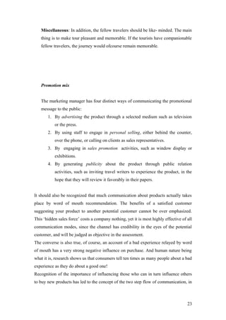 Miscellaneous: In addition, the fellow travelers should be like- minded. The main
thing is to make tour pleasant and memorable. If the tourists have companionable
fellow travelers, the journey would ofcourse remain memorable.
Promotion mix
The marketing manager has four distinct ways of communicating the promotional
message to the public:
1. By advertising the product through a selected medium such as television
or the press.
2. By using staff to engage in personal selling, either behind the counter,
over the phone, or calling on clients as sales representatives.
3. By engaging in sales promotion activities, such as window display or
exhibitions.
4. By generating publicity about the product through public relation
activities, such as inviting travel writers to experience the product, in the
hope that they will review it favorably in their papers.
It should also be recognized that much communication about products actually takes
place by word of mouth recommendation. The benefits of a satisfied customer
suggesting your product to another potential customer cannot be over emphasized.
This ‘hidden sales force’ costs a company nothing, yet it is most highly effective of all
communication modes, since the channel has credibility in the eyes of the potential
customer, and will be judged as objective in the assessment.
The converse is also true, of course, an account of a bad experience relayed by word
of mouth has a very strong negative influence on purchase. And human nature being
what it is, research shows us that consumers tell ten times as many people about a bad
experience as they do about a good one!
Recognition of the importance of influencing those who can in turn influence others
to buy new products has led to the concept of the two step flow of communication, in
23
 