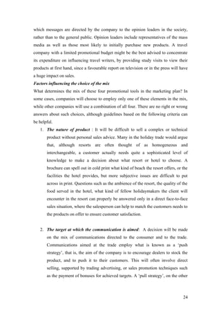 which messages are directed by the company to the opinion leaders in the society,
rather than to the general public. Opinion leaders include representatives of the mass
media as well as those most likely to initially purchase new products. A travel
company with a limited promotional budget might be the best advised to concentrate
its expenditure on influencing travel writers, by providing study visits to view their
products at first hand, since a favourable report on television or in the press will have
a huge impact on sales.
Factors influencing the choice of the mix
What determines the mix of these four promotional tools in the marketing plan? In
some cases, companies will choose to employ only one of these elements in the mix,
while other companies will use a combination of all four. There are no right or wrong
answers about such choices, although guidelines based on the following criteria can
be helpful.
1. The nature of product : It will be difficult to sell a complex or technical
product without personal sales advice. Many in the holiday trade would argue
that, although resorts are often thought of as homogeneous and
interchangeable, a customer actually needs quite a sophisticated level of
knowledge to make a decision about what resort or hotel to choose. A
brochure can spell out in cold print what kind of beach the resort offers, or the
facilities the hotel provides, but more subjective issues are difficult to put
across in print. Questions such as the ambience of the resort, the quality of the
food served in the hotel, what kind of fellow holidaymakers the client will
encounter in the resort can properly be answered only in a direct face-to-face
sales situation, where the salesperson can help to match the customers needs to
the products on offer to ensure customer satisfaction.
2. The target at which the communication is aimed: A decision will be made
on the mix of communications directed to the consumer and to the trade.
Communications aimed at the trade employ what is known as a ‘push
strategy’, that is, the aim of the company is to encourage dealers to stock the
product, and to push it to their customers. This will often involve direct
selling, supported by trading advertising, or sales promotion techniques such
as the payment of bonuses for achieved targets. A ‘pull strategy’, on the other
24
 
