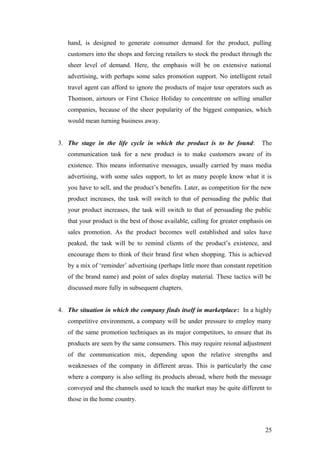 hand, is designed to generate consumer demand for the product, pulling
customers into the shops and forcing retailers to stock the product through the
sheer level of demand. Here, the emphasis will be on extensive national
advertising, with perhaps some sales promotion support. No intelligent retail
travel agent can afford to ignore the products of major tour operators such as
Thomson, airtours or First Choice Holiday to concentrate on selling smaller
companies, because of the sheer popularity of the biggest companies, which
would mean turning business away.
3. The stage in the life cycle in which the product is to be found: The
communication task for a new product is to make customers aware of its
existence. This means informative messages, usually carried by mass media
advertising, with some sales support, to let as many people know what it is
you have to sell, and the product’s benefits. Later, as competition for the new
product increases, the task will switch to that of persuading the public that
your product increases, the task will switch to that of persuading the public
that your product is the best of those available, calling for greater emphasis on
sales promotion. As the product becomes well established and sales have
peaked, the task will be to remind clients of the product’s existence, and
encourage them to think of their brand first when shopping. This is achieved
by a mix of ‘reminder’ advertising (perhaps little more than constant repetition
of the brand name) and point of sales display material. These tactics will be
discussed more fully in subsequent chapters.
4. The situation in which the company finds itself in marketplace: In a highly
competitive environment, a company will be under pressure to employ many
of the same promotion techniques as its major competitors, to ensure that its
products are seen by the same consumers. This may require reional adjustment
of the communication mix, depending upon the relative strengths and
weaknesses of the company in different areas. This is particularly the case
where a company is also selling its products abroad, where both the message
conveyed and the channels used to teach the market may be quite different to
those in the home country.
25
 