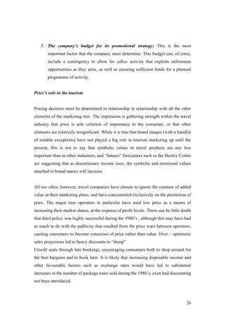 5. The company’s budget for its promotional strategy: This is the most
important factor that the company must determine. This budget can, of corse,
include a contingency to allow for adhoc activity that exploits unforeseen
opportunities as they arise, as well as ensuring sufficient funds for a planned
programme of activity.
Price’s role in the tourism
Pricing decision must be determined in relationship in relationship with all the other
elements of the marketing mix. The impression is gathering strength within the travel
industry that price is sole criterion of importance to the consumer, or that other
elements are relatively insignificant. While it is true that brand images (with a handful
of notable exceptions) have not played a big role in tourism marketing up until the
present, this is not to say that symbolic values in travel products are any less
important than in other industries, and “futures” forecasters such as the Henley Centre
are suggesting that as discretionary income rises, the symbolic and emotional values
attached to brand names will increase.
All too often, however, travel companies have chosen to ignore the creation of added
value in their marketing plans, and have concentrated exclusively on the promotion of
price. The major tour operators in particular have used low price as a means of
increasing their market shares, at the expense of profit levels. There can be little doubt
that third policy was highly successful during the 1980’s , although this may have had
as much to do with the publicity that resulted from the price wars between operators,
causing consumers to become conscious of price rather than value. Over – optimistic
sales projections led to heavy discounts to “dump”
Unsold seats through late bookings, encouraging consumers both to shop around for
the best bargains and to book later. It is likely that increasing disposable income and
other favourable factors such as exchange rates would have led to substantial
increases in the number of package tours sold during the 1980’s, even had discounting
not been introduced.
26
 