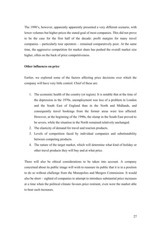 The 1990’s, however, apparently apparently presented a very different scenario, with
lower volumes but higher prices the stated goal of most companies. This did not prove
to be the case for the first half of the decade: profit margins for many travel
companies – particularly tour operators – remained comparatively poor. At the same
time, the aggressive competition for market share has pushed the overall market size
higher, often on the back of price competitiveness.
Other influences on price
Earlier, we explored some of the factors affecting price decisions over which the
company will have very little control. Chief of these are:
1. The economic health of the country (or region). It is notable that at the time of
the depression in the 1970s, unemployment was less of a problem in London
and the South East of England than in the North and Midlands, and
consequently travel bookings from the former areas were less affected.
However, at the beginning of the 1990s, the slump in the South East proved to
be severs, while the situation in the North remained relatively unchanged.
2. The elasticity of demand for travel and tourism products.
3. Levels of competition faced by individual companies and substitutability
between competing products.
4. The nature of the target market, which will determine what kind of holiday or
other travel products they will buy and at what price.
There will also be ethical considerations to be taken into account. A company
concerned about its public image will wish to reassure its public that it is in a position
to do so without challenge from the Monopolies and Mergers Commission. It would
also be short – sighted of companies to attempt to introduce substantial price increases
at a time when the political climate favours price restraint, even were the market able
to bear such increases.
27
 