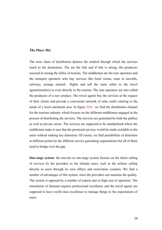 The Place Mix
The term chain of distribution denotes the method through which the services
reach to the destination. The are the link and if link is strong, the producers
succeed in raising the influx of tourists. The middlemen are the tour operators and
the transport operators who buy services like hotel rooms, seats in aircrafts,
railways, arrange charted flights and sell the same either to the travel
agents(retailers) or even directly to the tourists. The tour operators are also called
the producers of a new product. The travel agents buy the services at the request
of their clients and provide a convenient network of sales outlet catering to the
needs of a local catchment area. In figure ANx we find the distribution channel
for the tourism industry which focuses on the different middlemen engaged in the
process of distributing the services. The services are generated by both the publics
as well as private sector. The services are supposed to be standardized where the
middlemen make it sure that the promised services would be made available to the
users without making any distortion. Of course, we find possibilities of distortion
at different points by the different service generating organisations but all of them
need to bridge over the gap.
One-stage system: the one-tier or one-stage system focuses on the direct selling
of services by the providers to the ulimate users, such as the airlines selling
directly to users through its own offices and reservation counters. We find a
number of advantages of this system, since the providers can maintain the quality.
The system is opposed by a number of experts due to high cost of operation. The
stimulation of demand requires professional excellence and the travel agents are
supposed to have world class excellence to manage things to the expectations of
users.
28
 