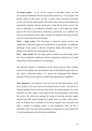 Two-stage system: In the two-tier system or two-stage system, we find
involvement of middlemen between the providers and users,i.e. Travel agents. The
positive effects of the system are that a traveler while receiving professional
services can also buy other products like airline ticket, hotel accommodation and
transportation facilities. Besides, he/she gets a single bill for all the services. The
price of advantage is an additional advantage since a travel agent gets higher
prices in the case of group tours, conferences, conventions, etc. in addition, the
services cost incurred on travel agent is found very nominal to the usera as he/she
receives a commission from the principal.
Three – stage system: The three-stage or three-tier system involves two
middlemen, a retail travel agent and a wholesaler or a tour operator. An additional
advantage of this system is that the wholesaler makes bulk purchase of the
products for which he/she is paid adequate discount.
Four – stage system: The four stage system is similar to the three-stage system
but it has an additional middleman. Known as Speciality Chancellor he is found
instrumental in the development of tour packages.
The aforesaid channels of distribution of the tourism services make available
services to the ultimate users and therefore these are the different points where we
also expect a distortion quality. It is against this background that different
providers of the services need to be careful while appointing the middlemen.
Tour operators: a tour operator is one who buys the individual elements in the
travel product on his own account and combines them in such a way that he is
selling a package of travel, the tour to his clients. In common parlance, he is also
referred to as a travel agent. A tour operator bears the responsibility of delivering
the services. He creates own package by buying or reserving necessary supply
elements and often retails through travel agents, their own offices and by direct
mail via booking form in brochure or by direct enquiries from consumers. He
offers a number of packages known as tour programme. They are like a
wholesaler. Some of us also call tour operators as producers of a new product but
it is more appropriate to describe them as middlemen.
29
 