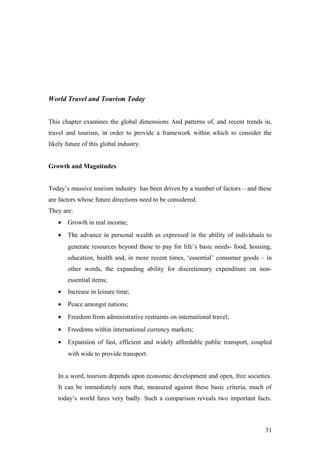 World Travel and Tourism Today
This chapter examines the global dimensions And patterns of, and recent trends in,
travel and tourism, in order to provide a framework within which to consider the
likely future of this global industry.
Growth and Magnitudes
Today’s massive tourism industry has been driven by a number of factors – and these
are factors whose future directions need to be considered.
They are:
• Growth in real income;
• The advance in personal wealth as expressed in the ability of individuals to
generate resources beyond those to pay for life’s basic needs- food, housing,
education, health and, in more recent times, ‘essential’ consumer goods – in
other words, the expanding ability for discretionary expenditure on non-
essential items;
• Increase in leisure time;
• Peace amongst nations;
• Freedom from administrative restraints on international travel;
• Freedoms within international currency markets;
• Expansion of fast, efficient and widely affordable public transport, coupled
with wide to provide transport.
In a word, tourism depends upon economic development and open, free societies.
It can be immediately seen that, measured against these basic criteria, much of
today’s world fares very badly. Such a comparison reveals two important facts.
31
 
