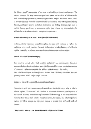 the ‘high – touch’ reassurance of personal relationships with their colleagues. The
internet changes the way consumers purchase goods and services. Cashless credit/
debit systems of payment will continue to proliferate. Expect the use of ‘smart cards’
to provide detailed customer information for use in more efficient target marketing.
Resorts, conference centres and other destinations are finding it increasingly easy to
market themselves directly to consumers, rather than relying on intermediaries. So
will air charter services and other transportation providers.
Time is becoming the World’s most precious commodity
Multiple, shorter vacations spread throughout the year will continue to replace the
traditional two – week vacation. Demand for luxurious ‘weekend getaways’ will grow
rapidly, especially in cultural centers and at destinations nearest large cities.
Values and lifestyles are changing
The trend is toward ultra- high quality, authencity and convenience- luxurious
accommodations, fresh meals that seem like labours of love, and constant pampering
of customers – all done at a price that will not make cosumers feel guilty.
Two – income couples increasingly take several short, relatively luxurious weekend
getaways rather than a single longer vacation.
Concerns for environmental issues continues to grow
Demands for still more environmental controls are inevitable, especially in relative
pristine regions. ‘Ecotourism’ will continue to be one of the fastest growing areas of
the tourism industry. The increasing dominance of technology in our daily lives also
promotes this trend. Rain forests, wilderness areas, the ocean, and other unpolluted
regions provide a unique and necessary chance to escape from keyboards and cell
phones.
Generation X and ‘.COM’ will have major effects in the future
33
 