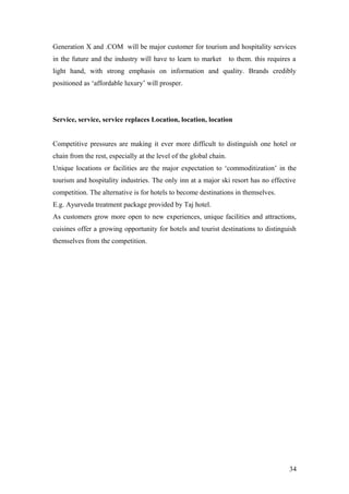 Generation X and .COM will be major customer for tourism and hospitality services
in the future and the industry will have to learn to market to them. this requires a
light hand, with strong emphasis on information and quality. Brands credibly
positioned as ‘affordable luxury’ will prosper.
Service, service, service replaces Location, location, location
Competitive pressures are making it ever more difficult to distinguish one hotel or
chain from the rest, especially at the level of the global chain.
Unique locations or facilities are the major expectation to ‘commoditization’ in the
tourism and hospitality industries. The only inn at a major ski resort has no effective
competition. The alternative is for hotels to become destinations in themselves.
E.g. Ayurveda treatment package provided by Taj hotel.
As customers grow more open to new experiences, unique facilities and attractions,
cuisines offer a growing opportunity for hotels and tourist destinations to distinguish
themselves from the competition.
34
 