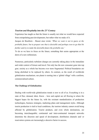 Tourism and Hospitality into the 21st
Century
Experience has taught us that the future is usually not what we would have expected
from extrapolating past developments, but rather what we make of it.
Jacques de Bourborn – Busset once wrote: ‘What we want is not to guess at the
probable future, but to prepare one that is desirable and perhaps even to go that bit
further and try to make the desirable future the probable one.’
To do so we have to focus on the future, something that seems appropriate at the
dawn of a new millennium.
Numerous, particularly turbulent changes are currently taking place in the immediate
and wider context of leisure and travel. Not only has the new consumer gone into top
gear, society as a whole has become ever more fragmented. Political boundaries are
being abolished to be replaced by others. In contrast, as the result of worldwide
globalization mechanism, our planet is turning into a ‘global village’ with a uniform,
commercialized culture.
The Challenge of Globalization
Dealing with world-wide globalization trends is new to all of us. Everything is in a
state of flux: demand, labor. Know – how and capital are all flowing to where the
biggest hopes for the future lie, with the resistant standardization of production
technologies, business strategies, marketing plans and management styles. Although
tourist production is tied to local conditions, the tourism industry cannot avoid being
affected by globalization. Tourist products, and even whole destinations, are
becoming interchangeable; continental and inter-continental transport networks
determine the direction and speed of development; distribution channels and/ or
reservation systems are increasingly a decesive factor in success.
35
 