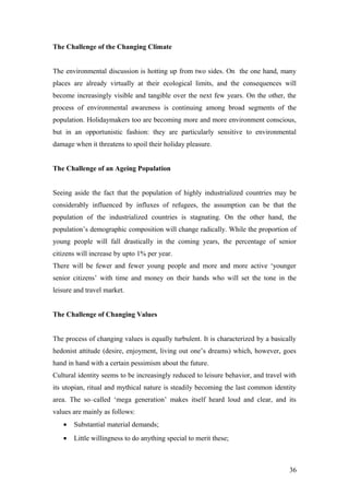 The Challenge of the Changing Climate
The environmental discussion is hotting up from two sides. On the one hand, many
places are already virtually at their ecological limits, and the consequences will
become increasingly visible and tangible over the next few years. On the other, the
process of environmental awareness is continuing among broad segments of the
population. Holidaymakers too are becoming more and more environment conscious,
but in an opportunistic fashion: they are particularly sensitive to environmental
damage when it threatens to spoil their holiday pleasure.
The Challenge of an Ageing Population
Seeing aside the fact that the population of highly industrialized countries may be
considerably influenced by influxes of refugees, the assumption can be that the
population of the industrialized countries is stagnating. On the other hand, the
population’s demographic composition will change radically. While the proportion of
young people will fall drastically in the coming years, the percentage of senior
citizens will increase by upto 1% per year.
There will be fewer and fewer young people and more and more active ‘younger
senior citizens’ with time and money on their hands who will set the tone in the
leisure and travel market.
The Challenge of Changing Values
The process of changing values is equally turbulent. It is characterized by a basically
hedonist attitude (desire, enjoyment, living out one’s dreams) which, however, goes
hand in hand with a certain pessimism about the future.
Cultural identity seems to be increasingly reduced to leisure behavior, and travel with
its utopian, ritual and mythical nature is steadily becoming the last common identity
area. The so–called ‘mega generation’ makes itself heard loud and clear, and its
values are mainly as follows:
• Substantial material demands;
• Little willingness to do anything special to merit these;
36
 