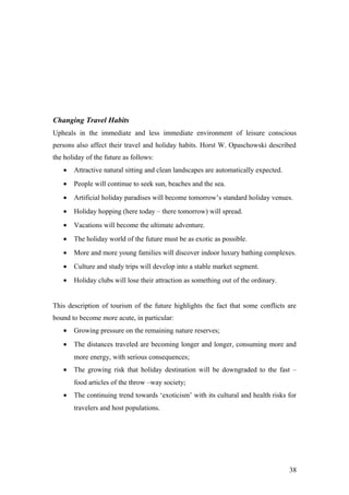 Changing Travel Habits
Upheals in the immediate and less immediate environment of leisure conscious
persons also affect their travel and holiday habits. Horst W. Opaschowski described
the holiday of the future as follows:
• Attractive natural sitting and clean landscapes are automatically expected.
• People will continue to seek sun, beaches and the sea.
• Artificial holiday paradises will become tomorrow’s standard holiday venues.
• Holiday hopping (here today – there tomorrow) will spread.
• Vacations will become the ultimate adventure.
• The holiday world of the future must be as exotic as possible.
• More and more young families will discover indoor luxury bathing complexes.
• Culture and study trips will develop into a stable market segment.
• Holiday clubs will lose their attraction as something out of the ordinary.
This description of tourism of the future highlights the fact that some conflicts are
bound to become more acute, in particular:
• Growing pressure on the remaining nature reserves;
• The distances traveled are becoming longer and longer, consuming more and
more energy, with serious consequences;
• The growing risk that holiday destination will be downgraded to the fast –
food articles of the throw –way society;
• The continuing trend towards ‘exoticism’ with its cultural and health risks for
travelers and host populations.
38
 