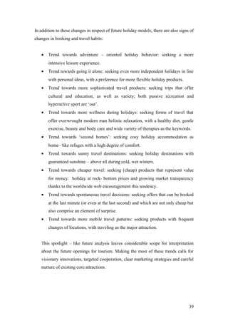 In addition to these changes in respect of future holiday models, there are also signs of
changes in booking and travel habits:
• Trend towards adventure – oriented holiday behavior: seeking a more
intensive leisure experience.
• Trend towards going it alone: seeking even more independent holidays in line
with personal ideas, with a preference for more flexible holiday products.
• Trend towards more sophisticated travel products: seeking trips that offer
cultural and education, as well as variety; both passive recreation and
hyperactive sport are ‘out’.
• Trend towards more wellness during holidays: seeking forms of travel that
offer overwrought modern man holistic relaxation, with a healthy diet, gentle
exercise, beauty and body care and wide variety of therapies as the keywords.
• Trend towards ‘second homes’: seeking cosy holiday accommodation as
home– like refuges with a high degree of comfort.
• Trend towards sunny travel destinations: seeking holiday destinations with
guaranteed sunshine – above all during cold, wet winters.
• Trend towards cheaper travel: seeking (cheap) products that represent value
for money: holiday at rock- bottom prices and growing market transparency
thanks to the worldwide web encouragement this tendency.
• Trend towards spontaneous travel decisions: seeking offers that can be booked
at the last minute (or even at the last second) and which are not only cheap but
also comprise an element of surprise.
• Trend towards more mobile travel patterns: seeking products with frequent
changes of locations, with traveling as the major attraction.
This spotlight – like future analysis leaves considerable scope for interpretation
about the future openings for tourism. Making the most of these trends calls for
visionary innovations, targeted cooperation, clear marketing strategies and careful
nurture of existing core attractions.
39
 