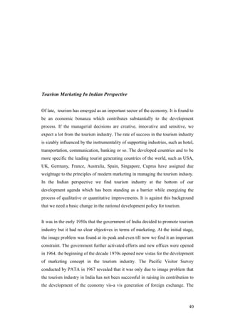 Tourism Marketing In Indian Perspective
Of late, tourism has emerged as an important sector of the economy. It is found to
be an economic bonanza which contributes substantially to the development
process. If the managerial decisions are creative, innovative and sensitive, we
expect a lot from the tourism industry. The rate of success in the tourism industry
is sizably influenced by the instrumentality of supporting industries, such as hotel,
transportation, communication, banking or so. The developed countries and to be
more specific the leading tourist generating countries of the world, such as USA,
UK, Germany, France, Australia, Spain, Singapore, Cuprus have assigned due
weightage to the principles of modern marketing in managing the tourism industy.
In the Indian perspective we find tourism industry at the bottom of our
development agenda which has been standing as a barrier while energizing the
process of qualitative or quantitative improvements. It is against this background
that we need a basic change in the national development policy for tourism.
It was in the early 1950s that the government of India decided to promote tourism
industry but it had no clear objectives in terms of marketing. At the initial stage,
the image problem was found at its peak and even till now we find it an important
constraint. The government further activated efforts and new offices were opened
in 1964. the beginning of the decade 1970s opened new vistas for the development
of marketing concept in the tourism industry. The Pacific Visitor Survey
conducted by PATA in 1967 revealed that it was only due to image problem that
the tourism industry in India has not been successful in raising its contribution to
the development of the economy vis-a vis generation of foreign exchange. The
40
 