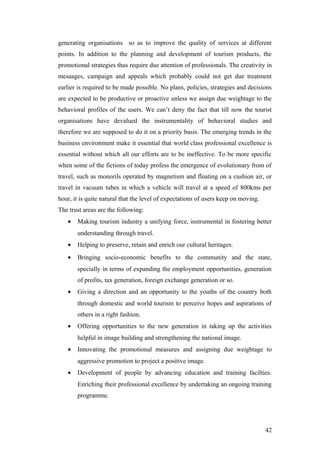 generating organisations so as to improve the quality of services at different
points. In addition to the planning and development of tourism products, the
promotional strategies thus require due attention of professionals. The creativity in
mesaages, campaign and appeals which probably could not get due treatment
earlier is required to be made possible. No plans, policies, strategies and decisions
are expected to be productive or proactive unless we assign due weightage to the
behavioral profiles of the users. We can’t deny the fact that till now the tourist
organisations have devalued the instrumentality of behavioral studies and
therefore we are supposed to do it on a priority basis. The emerging trends in the
business environment make it essential that world class professional excellence is
essential without which all our efforts are to be ineffective. To be more specific
when some of the fictions of today profess the emergence of evolutionary from of
travel, such as monorils operated by magnetism and floating on a cushion air, or
travel in vacuum tubes in which a vehicle will travel at a speed of 800kms per
hour, it is quite natural that the level of expectations of users keep on moving.
The trust areas are the following:
• Making tourism industry a unifying force, instrumental in fostering better
understanding through travel.
• Helping to preserve, retain and enrich our cultural heritages.
• Bringing socio-economic benefits to the community and the state,
specially in terms of expanding the employment opportunities, generation
of profits, tax generation, foreign exchange generation or so.
• Giving a direction and an opportunity to the youths of the country both
through domestic and world tourism to perceive hopes and aspirations of
others in a right fashion.
• Offering opportunities to the new generation in taking up the activities
helpful in image building and strengthening the national image.
• Innovating the promotional measures and assigning due weightage to
aggressive promotion to project a positive image.
• Development of people by advancing education and training facilties.
Enriching their professional excellence by undertaking an ongoing training
programme.
42
 