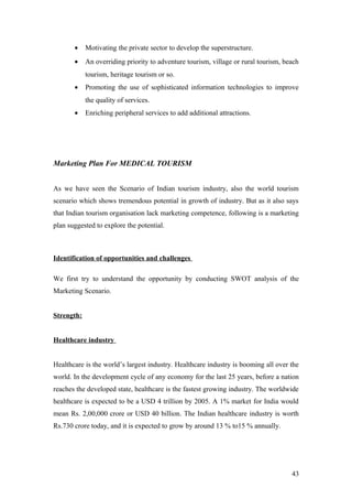 • Motivating the private sector to develop the superstructure.
• An overriding priority to adventure tourism, village or rural tourism, beach
tourism, heritage tourism or so.
• Promoting the use of sophisticated information technologies to improve
the quality of services.
• Enriching peripheral services to add additional attractions.
Marketing Plan For MEDICAL TOURISM
As we have seen the Scenario of Indian tourism industry, also the world tourism
scenario which shows tremendous potential in growth of industry. But as it also says
that Indian tourism organisation lack marketing competence, following is a marketing
plan suggested to explore the potential.
Identification of opportunities and challenges
We first try to understand the opportunity by conducting SWOT analysis of the
Marketing Scenario.
Strength:
Healthcare industry
Healthcare is the world’s largest industry. Healthcare industry is booming all over the
world. In the development cycle of any economy for the last 25 years, before a nation
reaches the developed state, healthcare is the fastest growing industry. The worldwide
healthcare is expected to be a USD 4 trillion by 2005. A 1% market for India would
mean Rs. 2,00,000 crore or USD 40 billion. The Indian healthcare industry is worth
Rs.730 crore today, and it is expected to grow by around 13 % to15 % annually.
43
 