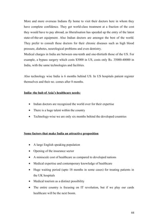 More and more overseas Indians fly home to visit their doctors here in whom they
have complete confidence. They get world-class treatment at a fraction of the cost
they would have to pay abroad, as liberalisation has speeded up the entry of the latest
state-of-the-art equipment. Also Indian doctors are amongst the best of the world.
They prefer to consult these doctors for their chronic diseases such as high blood
pressure, diabetes, neurological problems and even dentistry.
Medical charges in India are between one-tenth and one-thirtieth those of the US. For
example, a bypass surgery which costs $3000 in US, costs only Rs. 35000-40000 in
India, with the same technologies and facilities.
Also technology wise India is 6 months behind US. In US hospitals patient register
themselves and their no. comes after 8 months.
India- the hub of Asia’s healthcare needs:
• Indian doctors are recognized the world over for their expertise
• There is a huge talent within the country
• Technology-wise we are only six months behind the developed countries
Some factors that make India an attractive proposition
• A large English speaking population
• Opening of the insurance sector
• A miniscule cost of healthcare as compared to developed nations
• Medical expertise and contemporary knowledge of healthcare
• Huge waiting period (upto 18 months in some cases) for treating patients in
the UK hospitals
• Medical tourism as a distinct possibility
• The entire country is focusing on IT revolution, but if we play our cards
healthcare will be the next boom.
44
 