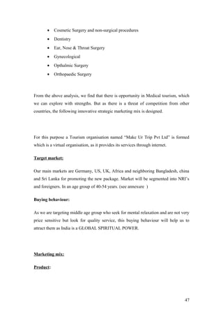 • Cosmetic Surgery and non-surgical procedures
• Dentistry
• Ear, Nose & Throat Surgery
• Gynecological
• Opthalmic Surgery
• Orthopaedic Surgery
From the above analysis, we find that there is opportunity in Medical tourism, which
we can explore with strengths. But as there is a threat of competition from other
countries, the following innovative strategic marketing mix is designed.
For this purpose a Tourism organisation named “Make Ur Trip Pvt Ltd” is formed
which is a virtual organisation, as it provides its services through internet.
Target market:
Our main markets are Germany, US, UK, Africa and neighboring Bangladesh, china
and Sri Lanka for promoting the new package. Market will be segmented into NRI’s
and foreigners. In an age group of 40-54 years. (see annexure )
Buying behaviour:
As we are targeting middle age group who seek for mental relaxation and are not very
price sensitive but look for quality service, this buying behaviour will help us to
attract them as India is a GLOBAL SPIRITUAL POWER.
Marketing mix:
Product:
47
 