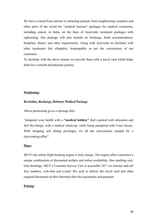 We have evinced keen interest in attracting patients from neighbouring countries and
other parts of the world for “medical tourism” packages for medical treatments,
including cancer, in India, on the lines of Ayurvedic treatment packages with
sightseeing. Our package will also include air bookings, hotel accommodation,
breakfast, dinner, and other requirements. Along with Ayurveda we facilitate with
other treatments like allopathic, homeopathic as per the convenience of our
customers.
To facilitate with the above feature we provide them with a travel card which helps
them for a smooth and pleasant journey.
Positioning:
Revitalise, Recharge, Reboost Medical Package.
Above positioning gives a message that -
“Jumpstart your health with a "medical holiday" that's packed with relaxation and
fun! Re-charge, with a medical check-up, while being pampered with 5-star luxury.
With shopping and dining privileges, it's all the convenience needed for a
rejuvenating affair”.
Place:
MUT's the online flight booking engine is truly unique. The engine offers customers a
unique combination of discounted airfares and online availability, thus enabling real-
time bookings. MUT’s Customer Service Unit is accessible 24/7 via internet and toll
free numbers, web-chat and e-mail. We seek to deliver the travel card and other
required documents at their doorstep after the registration and payment.
Pricing:
48
 