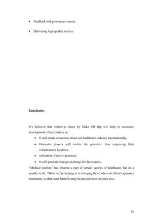 • Feedback and grievances system.
• Delivering high quality service.
Conclusion:
It’s believed that initiatives taken by Make UR trip will help in economic
development of our country as:
• It will create awareness about our healthcare industry internationally.
• Domestic players will realize the potential, thus improving their
infrastructure facilities.
• utilization of tourist potential
• It will generate foreign exchange for the country.
“Medical tourism” has become a part of certain sectors of healthcare, but on a
smaller scale. “What we’re looking at is charging those who can afford expensive
treatments, so that some benefits may be passed on to the poor also.
50
 