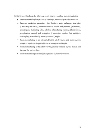 In the view of the above, the following points emerge regarding tourism marketing:
• Tourism marketing is a process of creating a product or providing a service.
• Tourism marketing comprises fact findings, data gathering, analyzing
( marketing research), communication to inform and promote (promotion),
ensuring and facilitating sales, selection of marketing planning (distribution),
coordination, control and evaluation ( marketing plnning And auditing),
developing professionally sound personnel (people).
• Tourism marketing is an integral effort to satisfy tourist and more so, it is
device to transform the potential tourist into the actual tourist.
• Tourism marketing is the safest way to generate demand, expand market and
increase the market share.
• Tourism marketing is a managerial process to promote business.
6
 