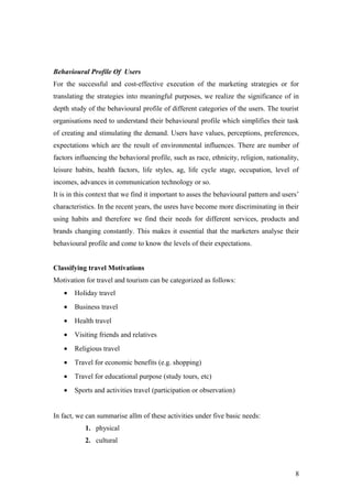 Behavioural Profile Of Users
For the successful and cost-effective execution of the marketing strategies or for
translating the strategies into meaningful purposes, we realize the significance of in
depth study of the behavioural profile of different categories of the users. The tourist
organisations need to understand their behavioural profile which simplifies their task
of creating and stimulating the demand. Users have values, perceptions, preferences,
expectations which are the result of environmental influences. There are number of
factors influencing the behavioral profile, such as race, ethnicity, religion, nationality,
leisure habits, health factors, life styles, ag, life cycle stage, occupation, level of
incomes, advances in communication technology or so.
It is in this context that we find it important to asses the behavioural pattern and users’
characteristics. In the recent years, the usres have become more discriminating in their
using habits and therefore we find their needs for different services, products and
brands changing constantly. This makes it essential that the marketers analyse their
behavioural profile and come to know the levels of their expectations.
Classifying travel Motivations
Motivation for travel and tourism can be categorized as follows:
• Holiday travel
• Business travel
• Health travel
• Visiting friends and relatives
• Religious travel
• Travel for economic benefits (e.g. shopping)
• Travel for educational purpose (study tours, etc)
• Sports and activities travel (participation or observation)
In fact, we can summarise allm of these activities under five basic needs:
1. physical
2. cultural
8
 