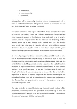 3. interpersonal
4. status and prestige
5. commercial.
Although there will be some overlap of motives between these categories, it will be
useful to see how these needs are met by tourism facilities or destinations, and how
they relate to levels of needs in Maslow’s hierarchy.
The demand for business travel is quite different from that for leisure travel, since it is
by nature less ‘discretionary’, that is, less a matter of personal choice. Business people
travel because of demands of their business. As a result, such travel is les price
sensitive, since the company rather than the individual will be footing the bills.
Business people tend to make frequent short – duration trips, which are generally
taken at mid-weeks rather than at weekends, and travel is not subject to seasonal
fluctuations. Travel decision often have to be taken at short notice, so that they need
regular scheduled flights available and a fast and convenient reservations service.
At a basic physiological level, travel can sometimes be essential for health as in the
case of treatment overseas for complex surgery, or the need to travel to warm, dry
climates to recover from illnesses such as asthma and tuberculosis. These are then
survival-related needs. Many people in stressful occupations also need a break from
the mental or physical strain of their work to avoid a breakdown in health, and this
“cathartic” travel is no less necessary for survival. Even business travel, usually only
thought of in terms of economic need, may be required for the survival of the
organisation in the face of overseas competition- but we must also recognize that
quite a lot of business travel is in fact taken for prestige purpose – the requirement for
first class travel and top – price hotels, for instance – while conference travel may be
ascribed to competence needs.
Our social needs for loving and belonging are often met through package holiday
programmes, since many tourists find group tours an excellent way to make new
friends or seek romance. Cultural travel provides opportunities for self – actualization,
the process of achieving or fulfilling one’s potential.
9
 