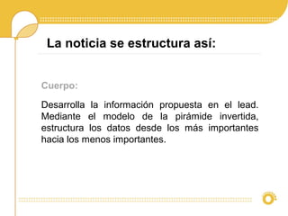 Cuerpo:
Desarrolla la información propuesta en el lead.
Mediante el modelo de la pirámide invertida,
estructura los datos desde los más importantes
hacia los menos importantes.
La noticia se estructura así:
 
