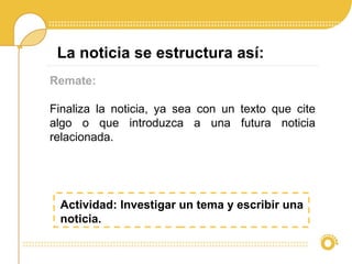Remate:
Finaliza la noticia, ya sea con un texto que cite
algo o que introduzca a una futura noticia
relacionada.
La noticia se estructura así:
Actividad: Investigar un tema y escribir una
noticia.
 
